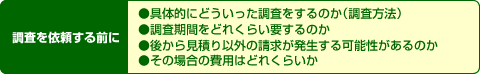 具体的にどういった調査をするのか(調査方法)、調査期間をどれくらい要するのか、後から見積もり以外の請求が発生する可能性があるのか、その場合の費用はどれくらいか